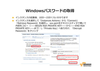 Windowsパスワードの取得
インスタンスの起動後、10分〜15分くらいかかります
インスタンスを選択して「Instances Actions」から「Connect」
「Retrieve Password」を選択し、xxx.pemをテキストエディタで開いて
内容をコピー（-----BEGIN RSA PRIVATE KEY-----から-----END RSA
PRIVATE KEY-----まで）し「Private Key」へ貼り付け、「Decrypt
Password」をクリック
 