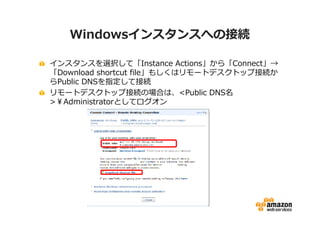 Windowsインスタンスへの接続

インスタンスを選択して「Instance Actions」から「Connect」→
「Download shortcut file」もしくはリモートデスクトップ接続か
らPublic DNSを指定して接続
リモートデスクトップ接続の場合は、<Public DNS名
>￥Administratorとしてログオン
 