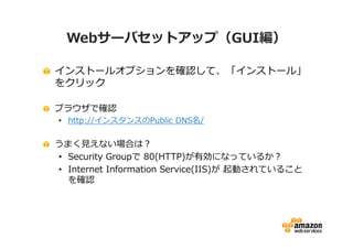Webサーバセットアップ（GUI編）

インストールオプションを確認して、「インストール」
をクリック

ブラウザで確認
• http://インスタンスのPublic DNS名/

うまく⾒えない場合は？
• Security Groupで 80(HTTP)が有効になっているか？
• Internet Information Service(IIS)が 起動されていること
  を確認
 