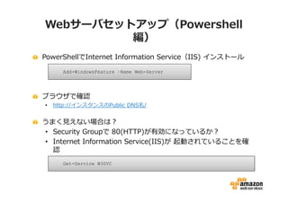 Webサーバセットアップ（Powershell
         編）
PowerShellでInternet Information Service（IIS) インストール

      Add-WindowsFeature –Name Web-Server




ブラウザで確認
•   http://インスタンスのPublic DNS名/


うまく⾒えない場合は？
• Security Groupで 80(HTTP)が有効になっているか？
• Internet Information Service(IIS)が 起動されていることを確
  認
      Get-Service W3SVC
 