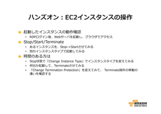 ハンズオン：EC2インスタンスの操作

起動したインスタンスの動作確認
•   RDPログイン後、Webサーバを起動し、ブラウザでアクセス
Stop/Start/Terminate
•   あるインスタンスを、Stop->Startさせてみる
•   別のインスタンスタイプで起動してみる
時間のある方は
•   Stop状態で「Change Instance Type」でインスタンスタイプを変えてみる
•   何台か起動して、Terminateさせてみる
•   「Change Termination Protection」を変えてみて、 Terminate操作の挙動の
    違いを確認する
 