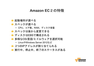 ２の特徴
           Amazon EC２の特徴

起動場所が選べる
スペックが選べる
• CPU、コア数、RAM、ディスク容量
スペックは後から変更できる
ディスクはEBSで構成される
多様なOS/言語/ミドルウェアを選択可能
• LinuxやWindows Server 2012など
2つのIPアドレスが割り当てられる
実行中、停止中、終了のステータスがある
 