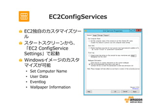EC2ConfigServices

EC2独自のカスタマイズツー
ル
スタートスクリーンから、
「EC2 ConfigService
Settings」で起動
Windowsイメージのカスタ
マイズが可能
•   Set Computer Name
•   User Data
•   Eventlog
•   Wallpaper Information
 