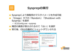 Sysprepの実⾏

Sysprepにより複製用のマスタイメージを作成可能
「Image」タブの「Random」「Shutdown with
Sysprep」を選択
• EC2Config.exe –sysprep
確認の画面が表示されるので「はい」を選択
実⾏後、OSは自動的にシャットダウンされる
 