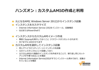 ハンズオン：カスタムAMIの作成と利⽤

元となるAMI( Windows Server 2012)からインスタンス起動
インスタンスをカスタマイズ
•   Internet Information Service (IIS)をインストール、起動確認
•   GUIまたはPowerShellで


インスタンスからカスタムAMIイメージ作成
•   事前にSysprepを実⾏しておくこと（パスワードがリセットされます）
•   完了まで5-10分かかります
カスタムAMIを選択してインスタンス起動
•   同じアベイラビリティゾーンにインタンスを起動
•   元のインスタンスもここで起動しておく
•   カスタムAMIから複数のインスタンスを作成することで、繰り返し同じセット
    アップが不要であることを確認
•   Internet Information Service(IIS)がすでにインストール済みであり、起動さ
    れていることを確認
 