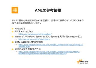 AMIの参考情報

AWSの便利な機能であるAMIを理解し、効率的に複数のインスタンスを作
成する方法を実際に⾏います。

 AMIとは？
 AWS Marketplace
 •   https://aws.amazon.com/marketplace/
 Microsoft Windows Server & SQL Serverを実⾏するAmazon EC2
 •   http://aws.amazon.com/jp/windows/
 EBS-Backed AMIの作成
 •   http://docs.amazonwebservices.com/AWSEC2/latest/UserGuide/creating-an-
     ami-ebs.html
 安全にAMIを共有する方法
 •   http://docs.amazonwebservices.com/AWSEC2/latest/UserGuide/AESDG-
     chapter-usingsharedamis.html#usingsharedamis-security
 