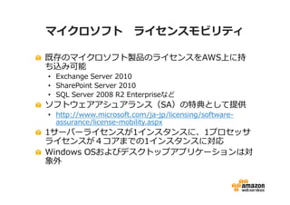 マイクロソフト ライセンスモビリティ

既存のマイクロソフト製品のライセンスをAWS上に持
ち込み可能
• Exchange Server 2010
• SharePoint Server 2010
• SQL Server 2008 R2 Enterpriseなど
ソフトウェアアシュアランス（SA）の特典として提供
• http://www.microsoft.com/ja-jp/licensing/software-
  assurance/license-mobility.aspx
1サーバーライセンスが1インスタンスに、1プロセッサ
ライセンスが４コアまでの1インスタンスに対応
Windows OSおよびデスクトップアプリケーションは対
象外
 