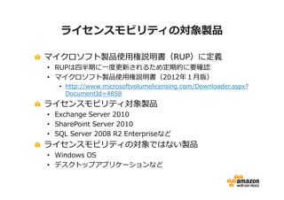 ライセンスモビリティの対象製品

マイクロソフト製品使用権説明書（RUP）に定義
• RUPは四半期に一度更新されるため定期的に要確認
• マイクロソフト製品使用権説明書（2012年１月版）
   • http://www.microsoftvolumelicensing.com/Downloader.aspx?
     DocumentId=4858
ライセンスモビリティ対象製品
• Exchange Server 2010
• SharePoint Server 2010
• SQL Server 2008 R2 Enterpriseなど
ライセンスモビリティの対象ではない製品
• Windows OS
• デスクトップアプリケーションなど
 