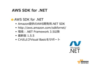 AWS SDK for .NET

 AWS SDK for .NET
  Amazon提供のAWS開発用.NET SDK
  http://aws.amazon.com/sdkfornet/
  環境：.NET Framework 3.5以降
  最新版 1.5.5
  C#およびVisual Basicをサポート
 