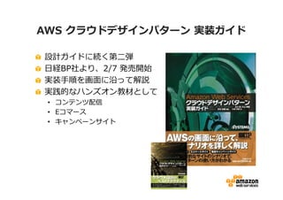 AWS クラウドデザインパターン 実装ガイド

設計ガイドに続く第二弾
日経BP社より、2/7 発売開始
実装手順を画面に沿って解説
実践的なハンズオン教材として
 • コンテンツ配信
 • Eコマース
 • キャンペーンサイト
 