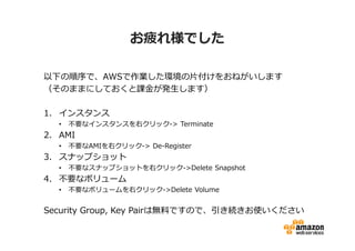 お疲れ様でした

以下の順序で、AWSで作業した環境の片付けをおねがいします
（そのままにしておくと課⾦が発⽣します）

1. インスタンス
  •   不要なインスタンスを右クリック-> Terminate
2. AMI
  •   不要なAMIを右クリック-> De-Register
3. スナップショット
  •   不要なスナップショットを右クリック->Delete Snapshot
4. 不要なボリューム
  •   不要なボリュームを右クリック->Delete Volume


Security Group, Key Pairは無料ですので、引き続きお使いください
 