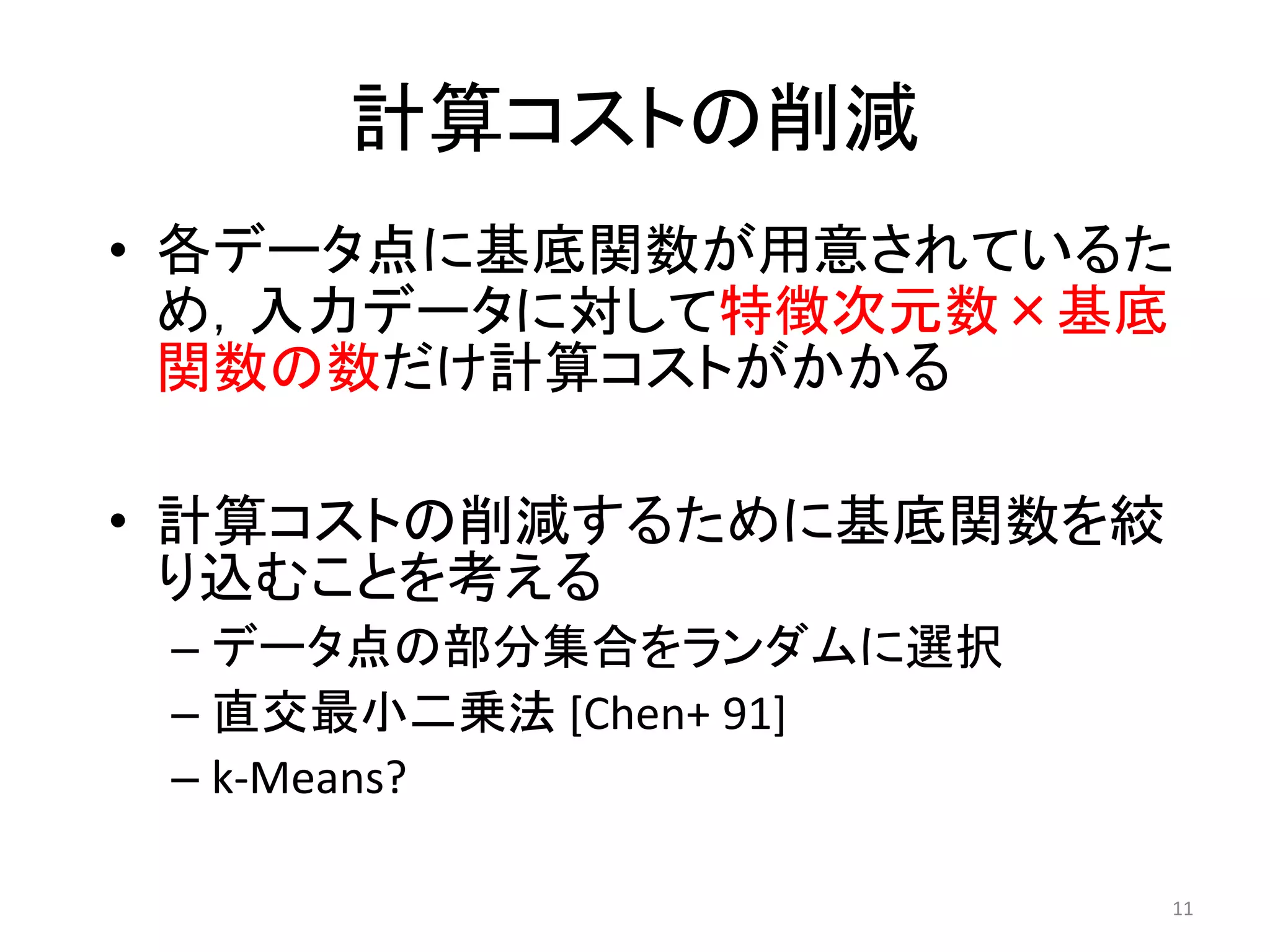計算コストの削減
• 各データ点に基底関数が用意されているた
  め，入力データに対して特徴次元数×基底
  関数の数だけ計算コストがかかる

• 計算コストの削減するために基底関数を絞
  り込むことを考える
 – データ点の部分集合をランダムに選択
 – 直交最小二乗法 [Chen+ 91]
 – k-Means?

                        11
 