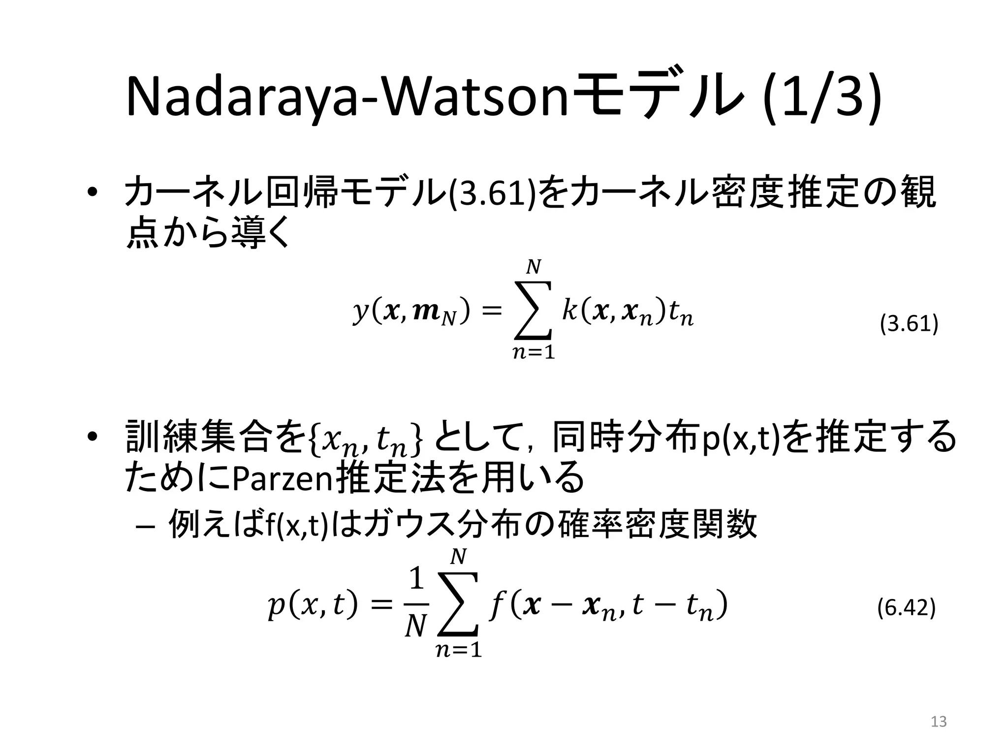 Nadaraya-Watsonモデル (1/3)
• カーネル回帰モデル(3.61)をカーネル密度推定の観
  点から導く
                             𝑁

             𝑦 𝒙, 𝒎 𝑁 =           𝑘 𝒙, 𝒙 𝑛 𝑡 𝑛   (3.61)
                            𝑛=1



• 訓練集合を{𝑥 𝑛 , 𝑡 𝑛 } として，同時分布p(x,t)を推定する
  ためにParzen推定法を用いる
  – 例えばf(x,t)はガウス分布の確率密度関数
                      𝑁
                 1
        𝑝 𝑥, 𝑡 =           𝑓 𝒙 − 𝒙 𝑛, 𝑡 − 𝑡 𝑛    (6.42)
                 𝑁
                     𝑛=1

                                                      13
 