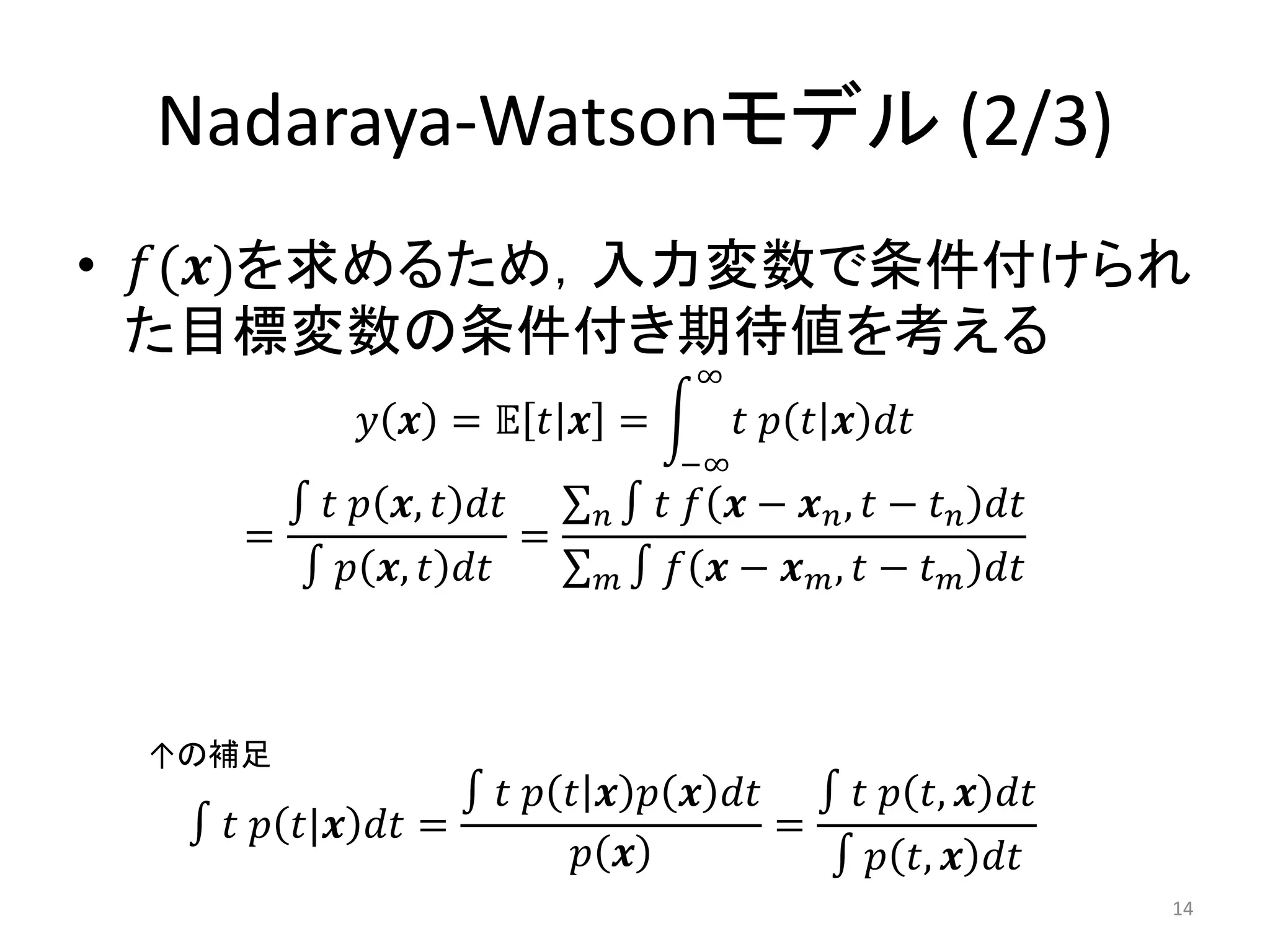 Nadaraya-Watsonモデル (2/3)
• 𝑓(𝒙)を求めるため，入力変数で条件付けられ
  た目標変数の条件付き期待値を考える
                                   ∞
            𝑦 𝒙 = 𝔼 𝑡 𝒙 =              𝑡 𝑝 𝑡 𝒙 𝑑𝑡
                                  −∞
        ∫ 𝑡 𝑝 𝒙, 𝑡 𝑑𝑡       𝑛∫   𝑡 𝑓 𝒙 − 𝒙 𝑛 , 𝑡 − 𝑡 𝑛 𝑑𝑡
    =                   =
        ∫ 𝑝 𝒙, 𝑡 𝑑𝑡         𝑚∫   𝑓 𝒙 − 𝒙 𝑚, 𝑡 − 𝑡   𝑚   𝑑𝑡



 ↑の補足
                 ∫ 𝑡 𝑝 𝑡 𝒙 𝑝 𝒙 𝑑𝑡 ∫ 𝑡 𝑝 𝑡, 𝒙 𝑑𝑡
  ∫ 𝑡 𝑝 𝑡|𝒙 𝑑𝑡 =                 =
                        𝑝 𝒙        ∫ 𝑝 𝑡, 𝒙 𝑑𝑡
                                                             14
 