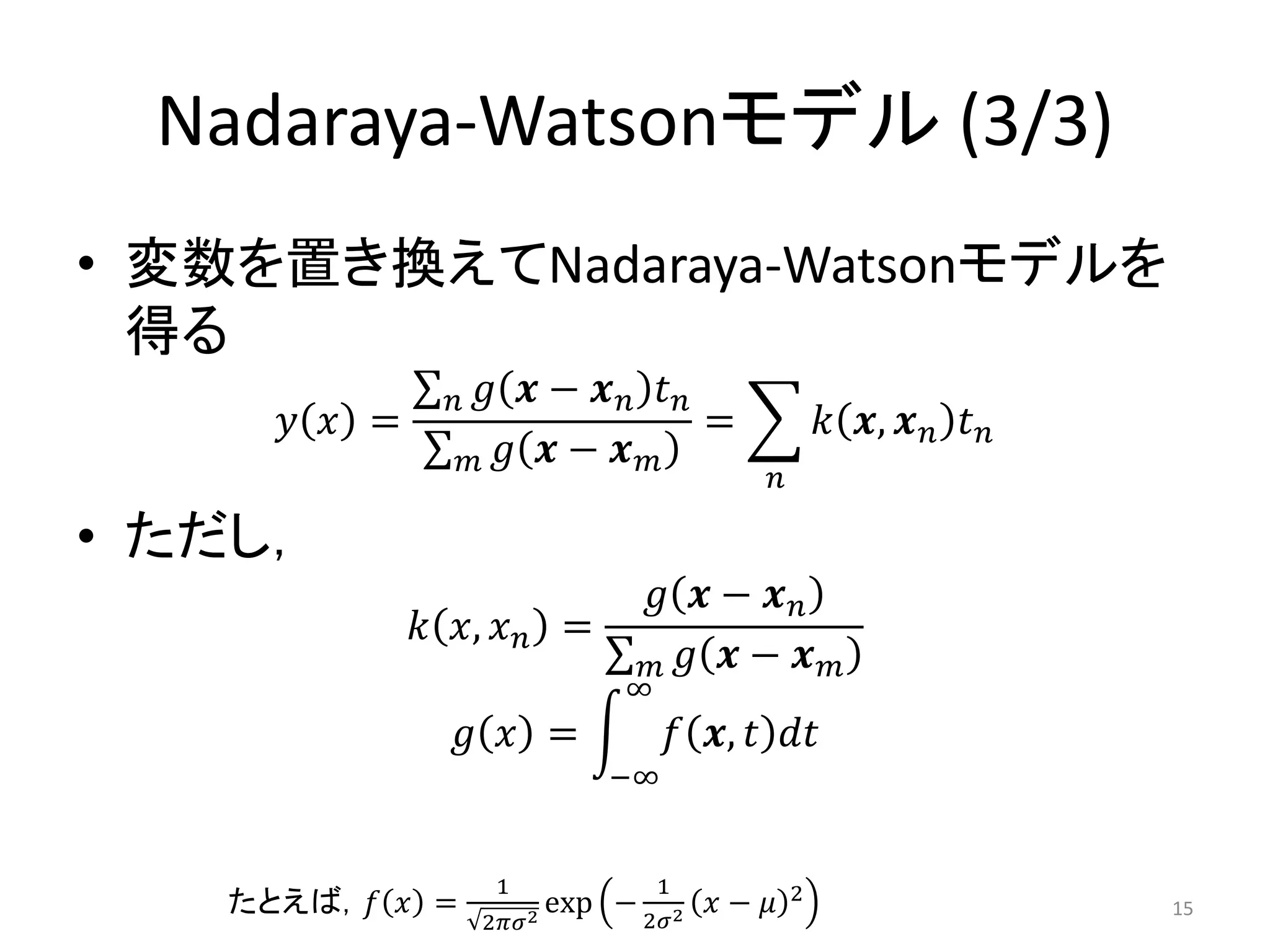Nadaraya-Watsonモデル (3/3)
• 変数を置き換えてNadaraya-Watsonモデルを
  得る
               𝑛    𝑔 𝒙− 𝒙𝑛 𝑡𝑛
      𝑦 𝑥 =                    =                     𝑘 𝒙, 𝒙 𝑛 𝑡 𝑛
                   𝑚 𝑔 𝒙− 𝒙 𝑚
                                             𝑛

• ただし，
                                 𝑔 𝒙− 𝒙𝑛
              𝑘 𝑥, 𝑥 𝑛 =
                                 𝑚 𝑔 𝒙− 𝒙            𝑚
                               ∞
                   𝑔 𝑥 =               𝑓 𝒙, 𝑡 𝑑𝑡
                              −∞


                    1              1             2
    たとえば，𝑓 𝑥 =           2
                           exp − 2𝜎2 𝑥 − 𝜇                          15
                   2𝜋𝜎
 