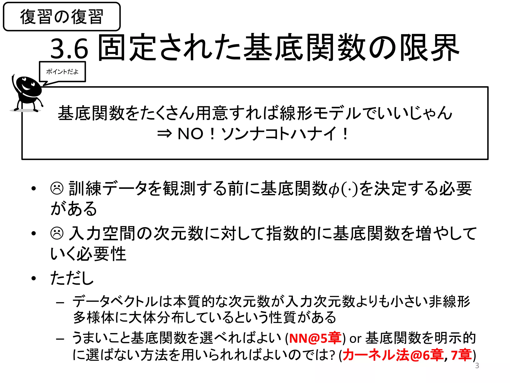 復習の復習

 3.6 固定された基底関数の限界
 ポイントだよ




   基底関数をたくさん用意すれば線形モデルでいいじゃん
         ⇒ ＮＯ！ソンナコトハナイ！


•  訓練データを観測する前に基底関数𝜙 ⋅ を決定する必要
  がある
•  入力空間の次元数に対して指数的に基底関数を増やして
  いく必要性
• ただし
  – データベクトルは本質的な次元数が入力次元数よりも小さい非線形
    多様体に大体分布しているという性質がある
  – うまいこと基底関数を選べればよい (NN@5章) or 基底関数を明示的
    に選ばない方法を用いられればよいのでは? (カーネル法@6章, 7章)
                                       3
 