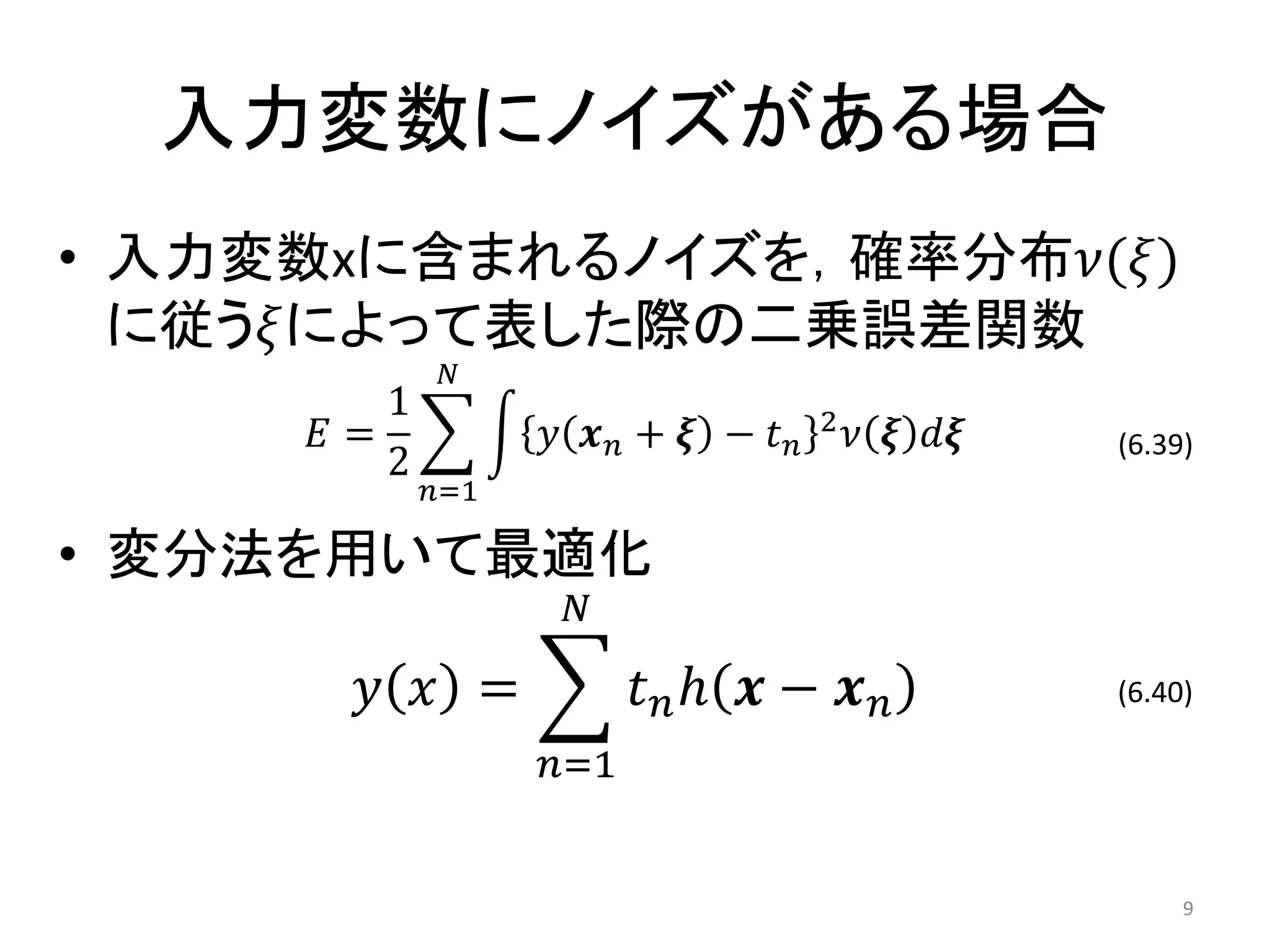 入力変数にノイズがある場合
• 入力変数xに含まれるノイズを，確率分布𝜈(𝜉)
  に従う𝜉によって表した際の二乗誤差関数
             𝑁
        1                        2
     𝐸=           𝑦 𝒙𝑛+ 𝝃 − 𝑡𝑛       𝜈 𝝃 𝑑𝝃   (6.39)
        2
            𝑛=1

• 変分法を用いて最適化
                   𝑁

       𝑦 𝑥 =            𝑡 𝑛ℎ 𝒙 − 𝒙 𝑛          (6.40)

                  𝑛=1


                                                   9
 