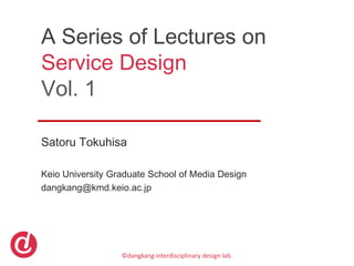A Series of Lectures on
Service Design
Vol. 1

Satoru Tokuhisa

Keio University Graduate School of Media Design
dangkang@kmd.keio.ac.jp




                  ©dangkang interdisciplinary design lab.
 