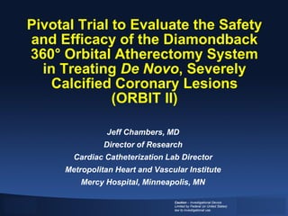 Pivotal Trial to Evaluate the Safety
and Efficacy of the Diamondback
360° Orbital Atherectomy System
  in Treating De Novo, Severely
    Calcified Coronary Lesions
              (ORBIT II)

               Jeff Chambers, MD
               Director of Research
       Cardiac Catheterization Lab Director
     Metropolitan Heart and Vascular Institute
         Mercy Hospital, Minneapolis, MN

                                 Caution – Investigational Device.
                                 Limited by Federal (or United States)
                                 law to investigational use.
 