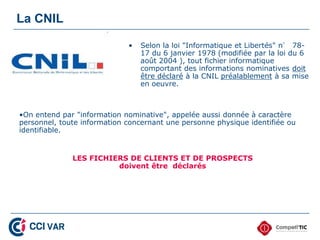 La CNIL

                             •   Selon la loi "Informatique et Libertés" n° 78-
                                 17 du 6 janvier 1978 (modifiée par la loi du 6
                                 août 2004 ), tout fichier informatique
                                 comportant des informations nominatives doit
                                 être déclaré à la CNIL préalablement à sa mise
                                 en oeuvre.



•On entend par "information nominative", appelée aussi donnée à caractère
personnel, toute information concernant une personne physique identifiée ou
identifiable.


              LES FICHIERS DE CLIENTS ET DE PROSPECTS
                        doivent être déclarés
 