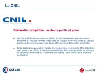 La CNIL




   Déclaration simplifiée : secteurs public et privé


      la CNIL a défini des normes simplifiées. Si votre traitement est strictement
       conforme à l'une des normes simplifiées en vigueur, que vous soyez du secteur
       public ou du secteur privé, vous devez effectuer une déclaration simplifiée.

      Cette déclaration peut être réalisée directement sur le site de la CNIL Attention,
       pour pouvoir se référer à une norme simplifiée, il est indispensable de s’assurer
       de la totale conformité du traitement à la norme ! Voir www.cnil.fr rubrique
       déclaration
 