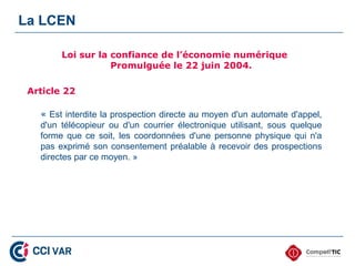 La LCEN

        Loi sur la confiance de l’économie numérique
                   Promulguée le 22 juin 2004.

 Article 22

   « Est interdite la prospection directe au moyen d'un automate d'appel,
   d'un télécopieur ou d'un courrier électronique utilisant, sous quelque
   forme que ce soit, les coordonnées d'une personne physique qui n'a
   pas exprimé son consentement préalable à recevoir des prospections
   directes par ce moyen. »
 