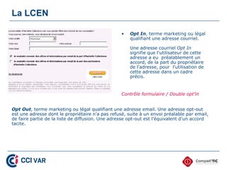 La LCEN

                                                  •   Opt In, terme marketing ou légal
                                                      qualifiant une adresse courriel.

                                                      Une adresse courriel Opt In
                                                      signifie que l'utilisateur de cette
                                                      adresse a eu préalablement un
                                                      accord, de la part du propriétaire
                                                      de l'adresse, pour l'utilisation de
                                                      cette adresse dans un cadre
                                                      précis.


                                                  Contrôle formulaire / Double opt’in


Opt Out, terme marketing ou légal qualifiant une adresse email. Une adresse opt-out
est une adresse dont le propriétaire n'a pas refusé, suite à un envoi préalable par email,
de faire partie de la liste de diffusion. Une adresse opt-out est l'équivalent d'un accord
tacite.
 