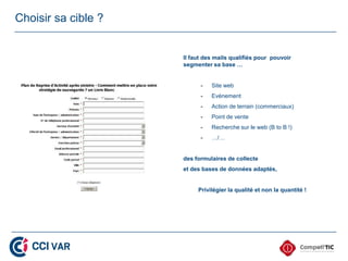 Choisir sa cible ?


                     Il faut des mails qualifiés pour pouvoir
                     segmenter sa base …


                           -   Site web
                           -   Evènement
                           -   Action de terrain (commerciaux)
                           -   Point de vente
                           -   Recherche sur le web (B to B !)
                           -   …/…


                     des formulaires de collecte
                     et des bases de données adaptés,


                          Privilégier la qualité et non la quantité !
 