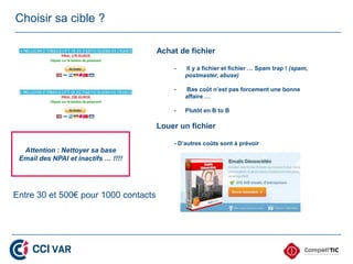Choisir sa cible ?

                                      Achat de fichier

                                          -   Il y a fichier et fichier … Spam trap ! (spam,
                                              postmaster, abuse)

                                          -   Bas coût n’est pas forcement une bonne
                                              affaire …

                                          -   Plutôt en B to B

                                      Louer un fichier

                                          - D’autres coûts sont à prévoir
  Attention : Nettoyer sa base
 Email des NPAI et inactifs … !!!!




Entre 30 et 500€ pour 1000 contacts
 