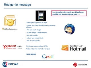 Rédiger le message

                                                     La réception des mails sur téléphone
                                                     mobile est une tendance forte …



              - Message 600 px max de large
              - Utiliser du HTML simple (mise en page par
              tableau)
              - Pas une seule image
              - Si des images : texte alternatif
              - lien pour mobile
              - prévoir une version texte
              - Pas de pièce jointe


              Word n’est pas un éditeur HTML
              Testez votre mail avant de l’envoyer


              PAGE MIROIR
 