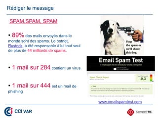 Rédiger le message

 SPAM,SPAM, SPAM

• 89% des mails envoyés dans le
monde sont des spams. Le botnet,
Rustock, a été responsable à lui tout seul
de plus de 44 milliards de spams.



• 1 mail sur 284 contient un virus

• 1 mail sur 444 est un mail de
phishing

                                             www.emailspamtest.com
 