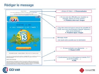 Rédiger le message
                           « Bonjour M. Marin »  Personnalisation



                         « Si vous avez des difficultés pour visualiser ce
                              message, cliquez sur le lien suivant »
                                 Problème client mail / Images




                     « Pour être sûr(e) de toujours recevoir les actualités de
                     FDJ®, nous vous recommandons d'ajouter l'adresse à
                                    votre carnet d'adresses. »
                                   Problème Spam / Images


                     -Message simple
                     - Une seule action possible pour le destinataire




                           « …Si vous souhaitez vous désinscrire … »
                                       Respect LCEN




                     « Conformément à la loi Informatique et Libertés 78-17
                                  du 6/1/78 modifiée … »
                                            CNIL
 