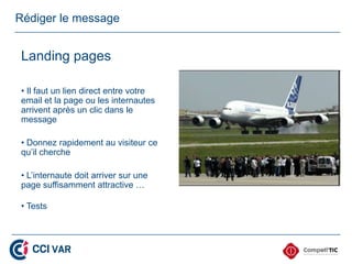 Rédiger le message


 Landing pages

 • Il faut un lien direct entre votre
 email et la page ou les internautes
 arrivent après un clic dans le
 message

 • Donnez rapidement au visiteur ce
 qu’il cherche

 • L’internaute doit arriver sur une
 page suffisamment attractive …

 • Tests
 
