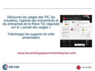 Découvrez les usages des TIC, les
 actualités, l’agenda des événements et
les entreprises de la filière TIC régionale
      sur le « portail des usages »

   Téléchargez les supports de cette
             présentation



           www.lenumeriquepourmonentreprise.com
 