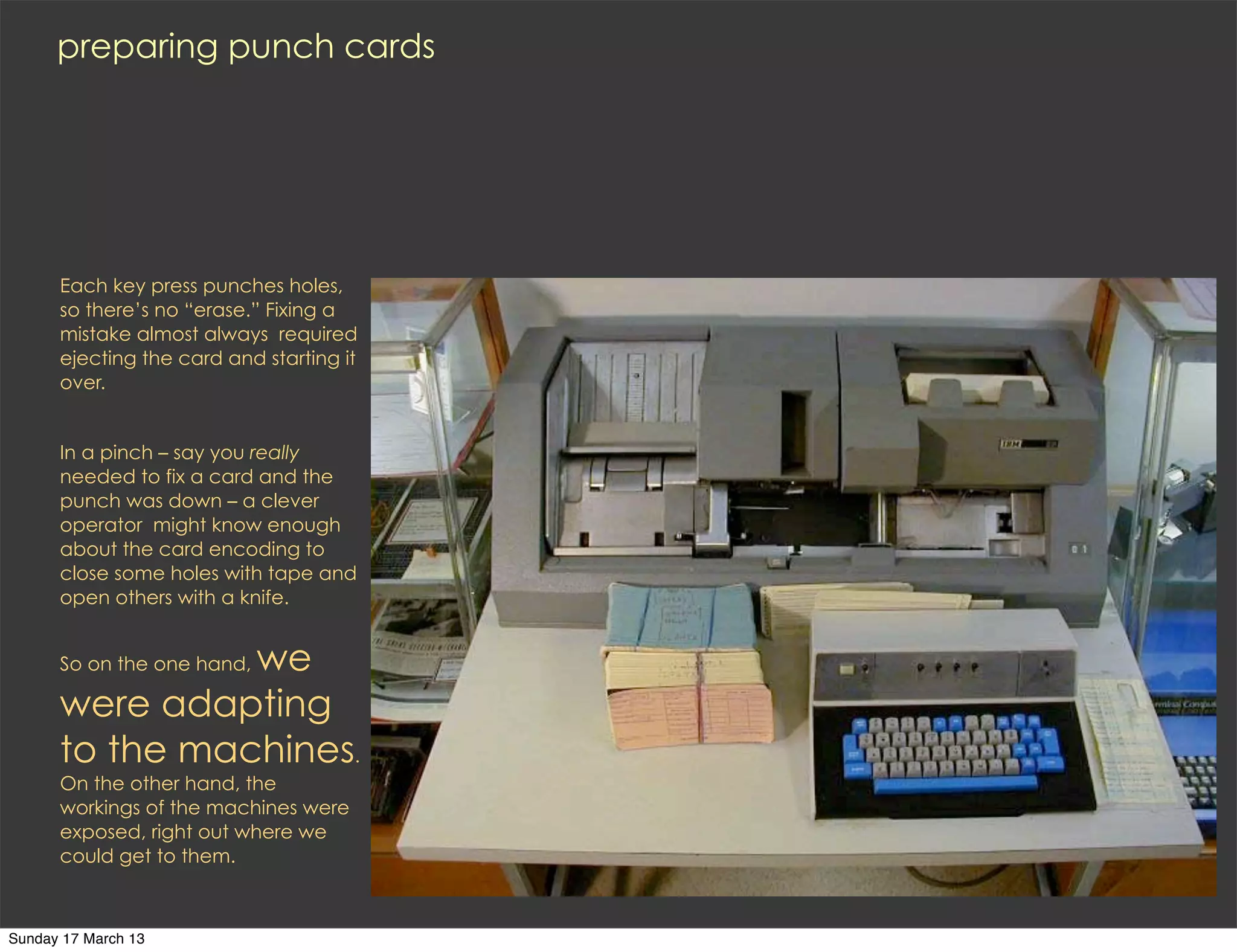 preparing punch cards




      Each key press punches holes,
      so there’s no “erase.” Fixing a
      mistake almost always required
      ejecting the card and starting it
      over.


      In a pinch – say you really
      needed to fix a card and the
      punch was down – a clever
      operator might know enough
      about the card encoding to
      close some holes with tape and
      open others with a knife.


                we
      So on the one hand,

      were adapting
      to the machines.
      On the other hand, the
      workings of the machines were
      exposed, right out where we
      could get to them.



Sunday 17 March 13
 