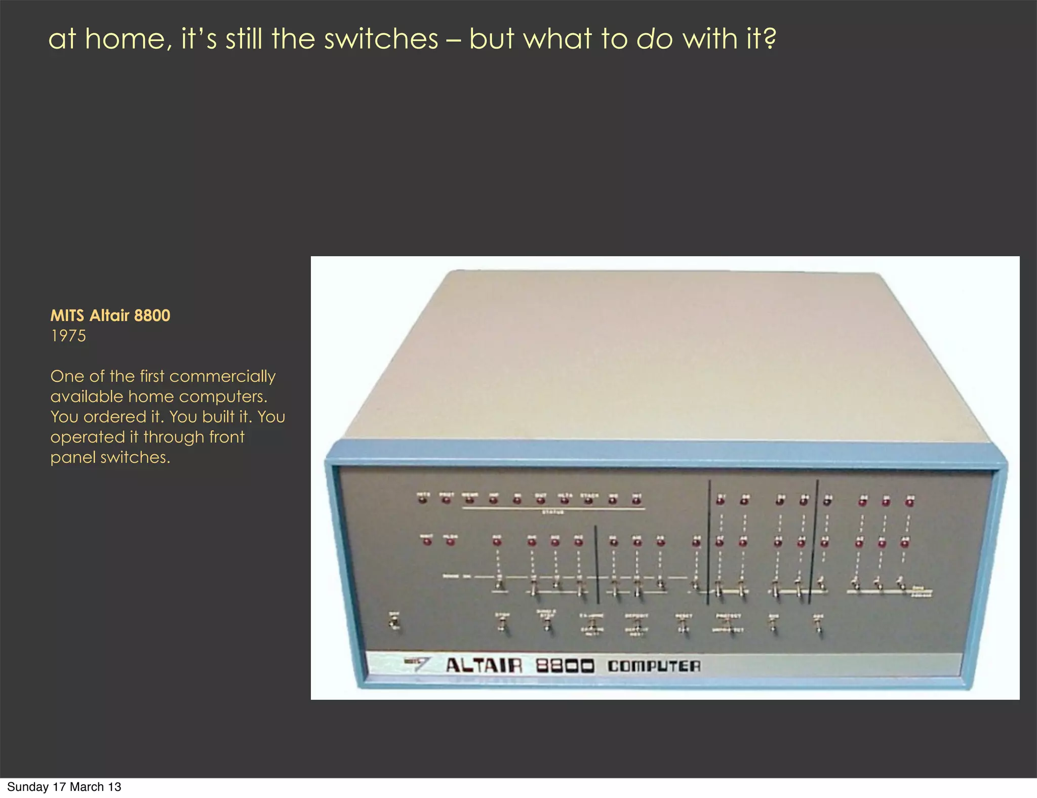 at home, it’s still the switches – but what to do with it?




      MITS Altair 8800
      1975

      One of the first commercially
      available home computers.
      You ordered it. You built it. You
      operated it through front
      panel switches.




Sunday 17 March 13
 