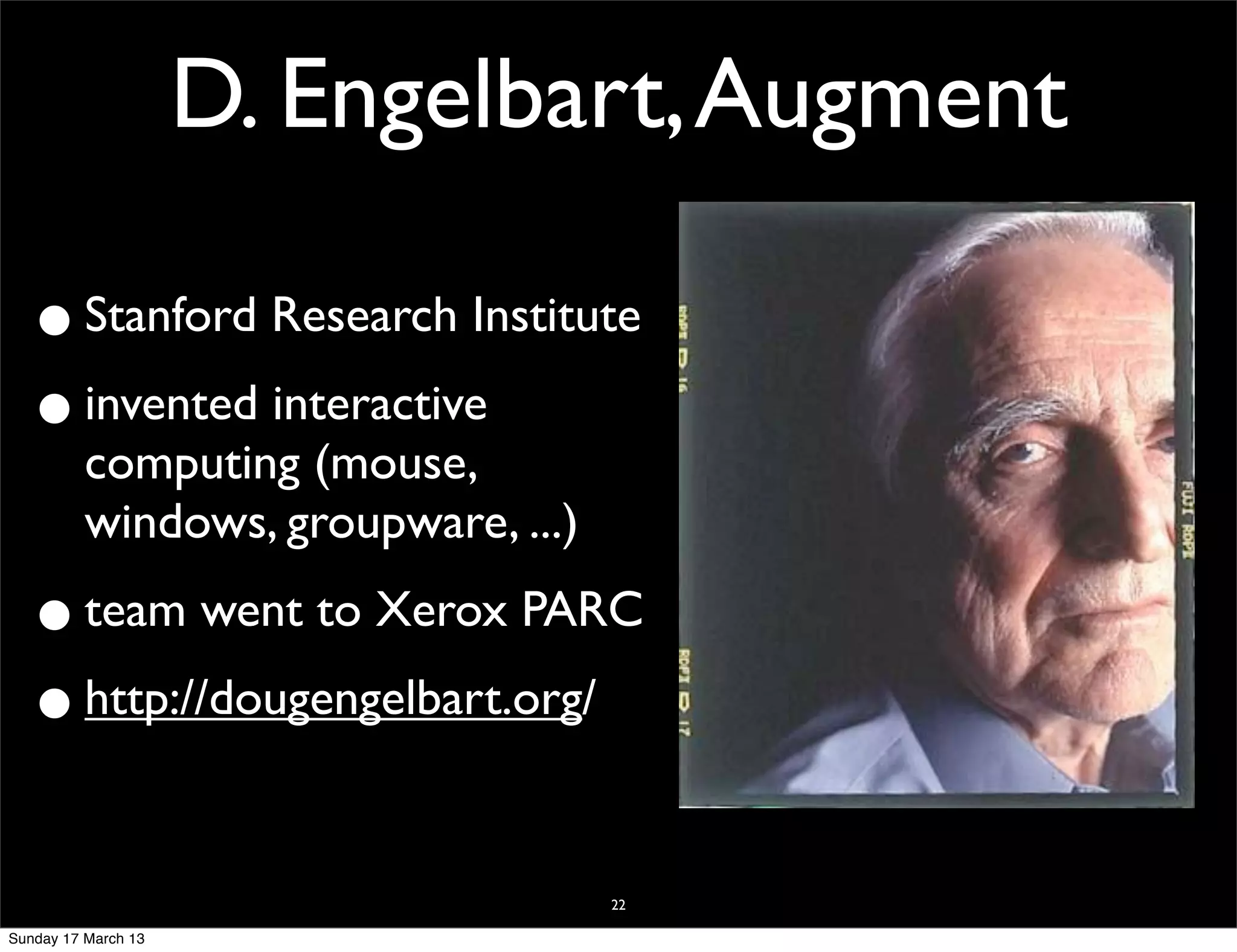 D. Engelbart, Augment

  • Stanford Research Institute
  • invented interactive
          computing (mouse,
          windows, groupware, ...)

  • team went to Xerox PARC
  • http://dougengelbart.org/

                                     22

Sunday 17 March 13
 