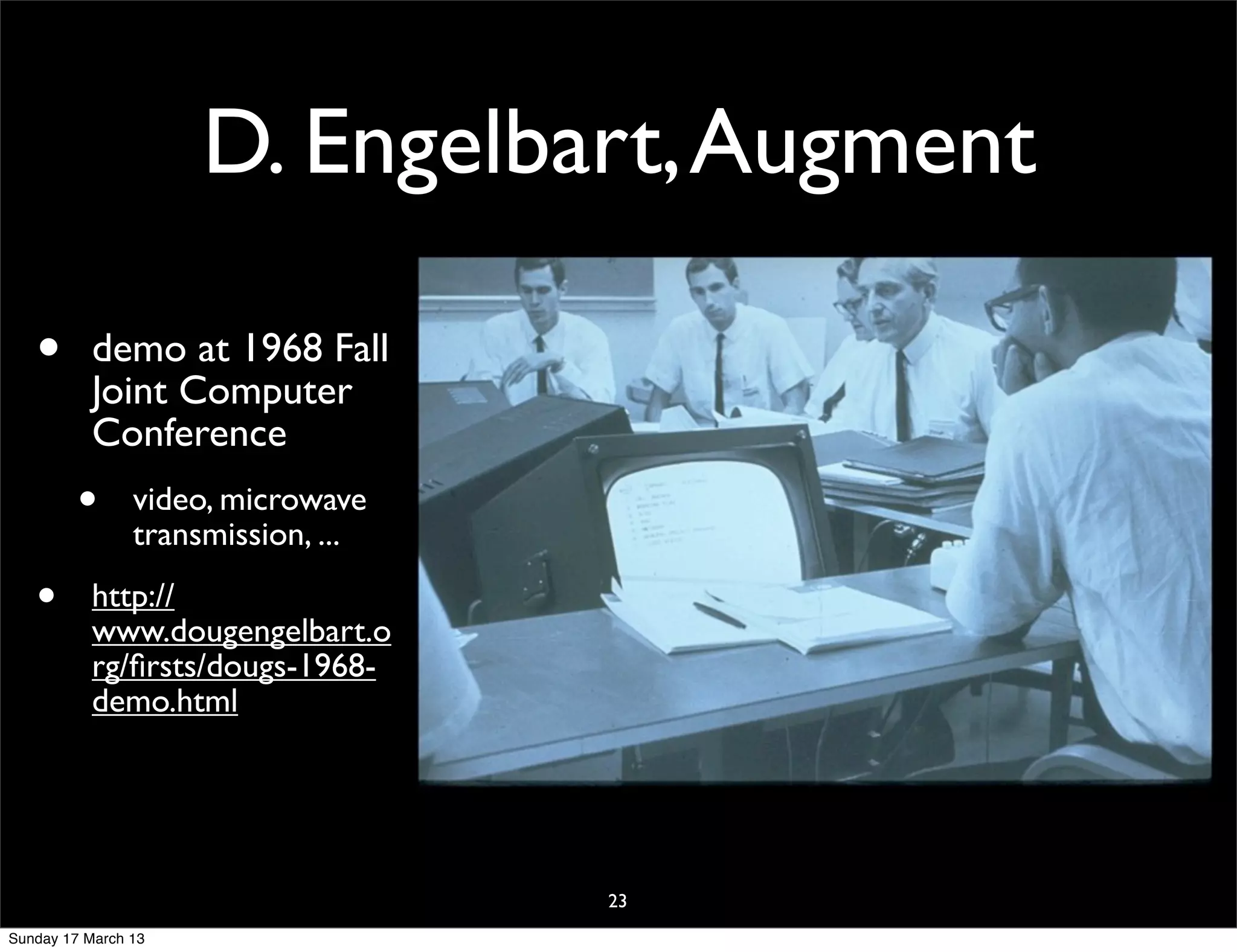 D. Engelbart, Augment

   •       demo at 1968 Fall
           Joint Computer
           Conference
         •      video, microwave
                transmission, ...

   •       http://
           www.dougengelbart.o
           rg/ﬁrsts/dougs-1968-
           demo.html




                                    23
Sunday 17 March 13
 