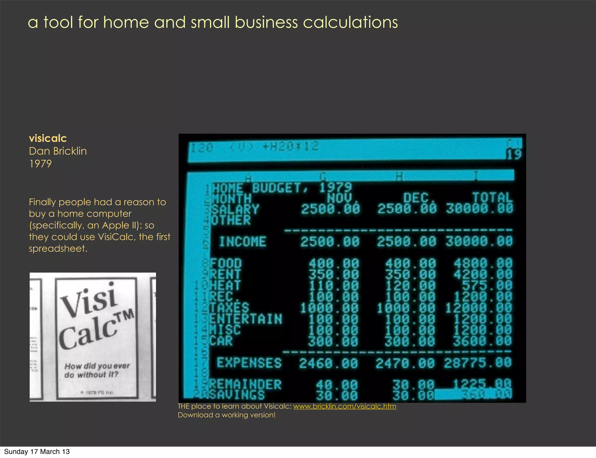 a tool for home and small business calculations




      visicalc
      Dan Bricklin
      1979


      Finally people had a reason to
      buy a home computer
      (specifically, an Apple II): so
      they could use VisiCalc, the first
      spreadsheet.




                                           THE place to learn about Visicalc: www.bricklin.com/visicalc.htm
                                           Download a working version!




Sunday 17 March 13
 