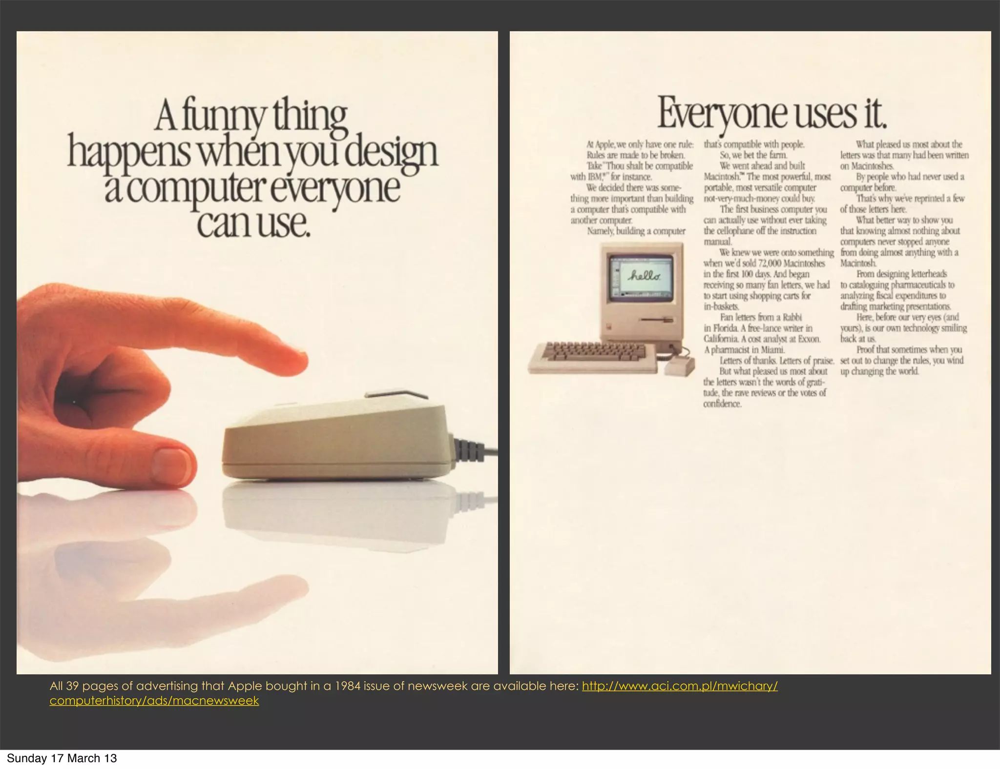 All 39 pages of advertising that Apple bought in a 1984 issue of newsweek are available here: http://www.aci.com.pl/mwichary/
      computerhistory/ads/macnewsweek



Sunday 17 March 13
 