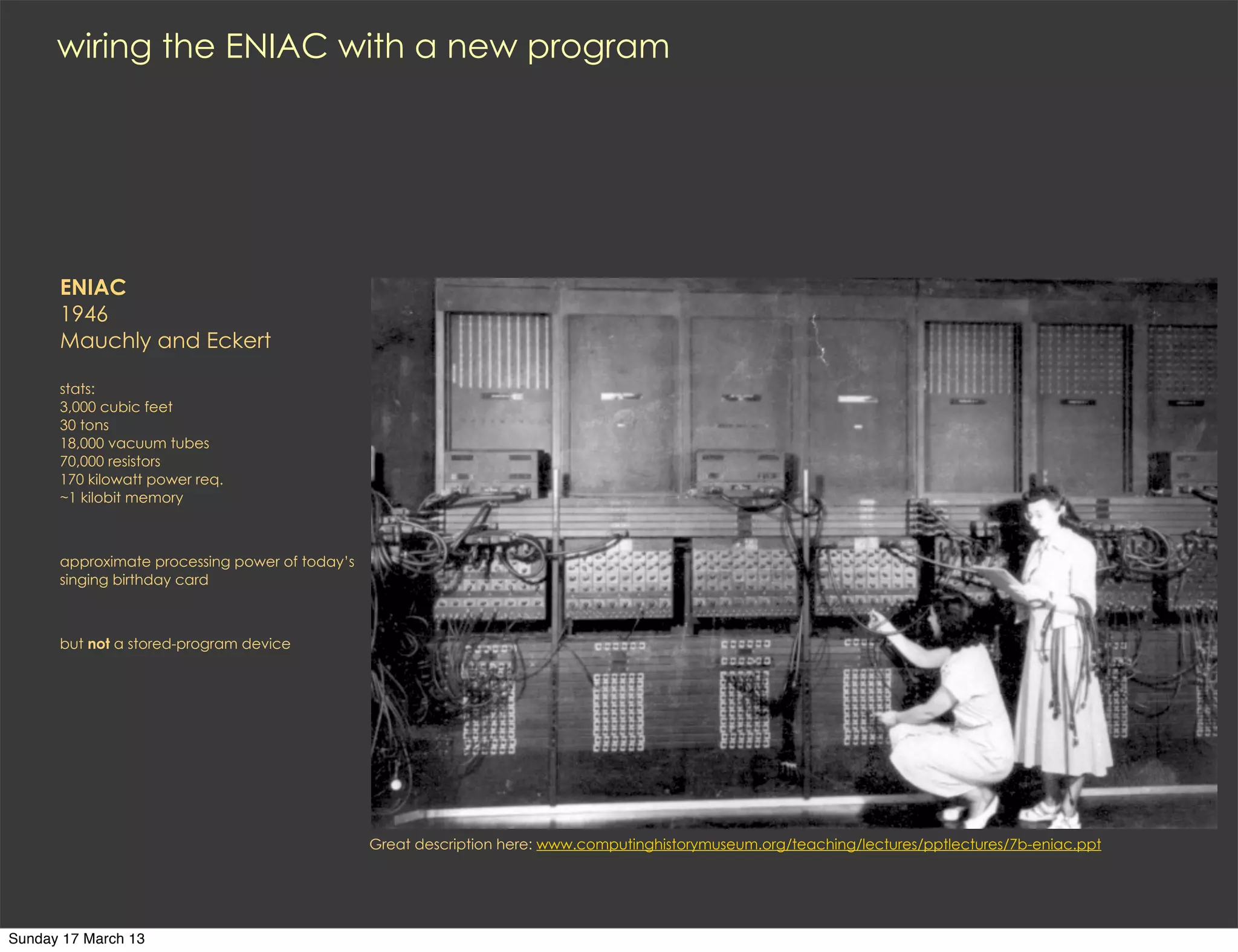 wiring the ENIAC with a new program




      ENIAC
      1946
      Mauchly and Eckert

      stats:
      3,000 cubic feet
      30 tons
      18,000 vacuum tubes
      70,000 resistors
      170 kilowatt power req.
      ~1 kilobit memory



      approximate processing power of today’s
      singing birthday card



      but not a stored-program device




                                                Great description here: www.computinghistorymuseum.org/teaching/lectures/pptlectures/7b-eniac.ppt




Sunday 17 March 13
 