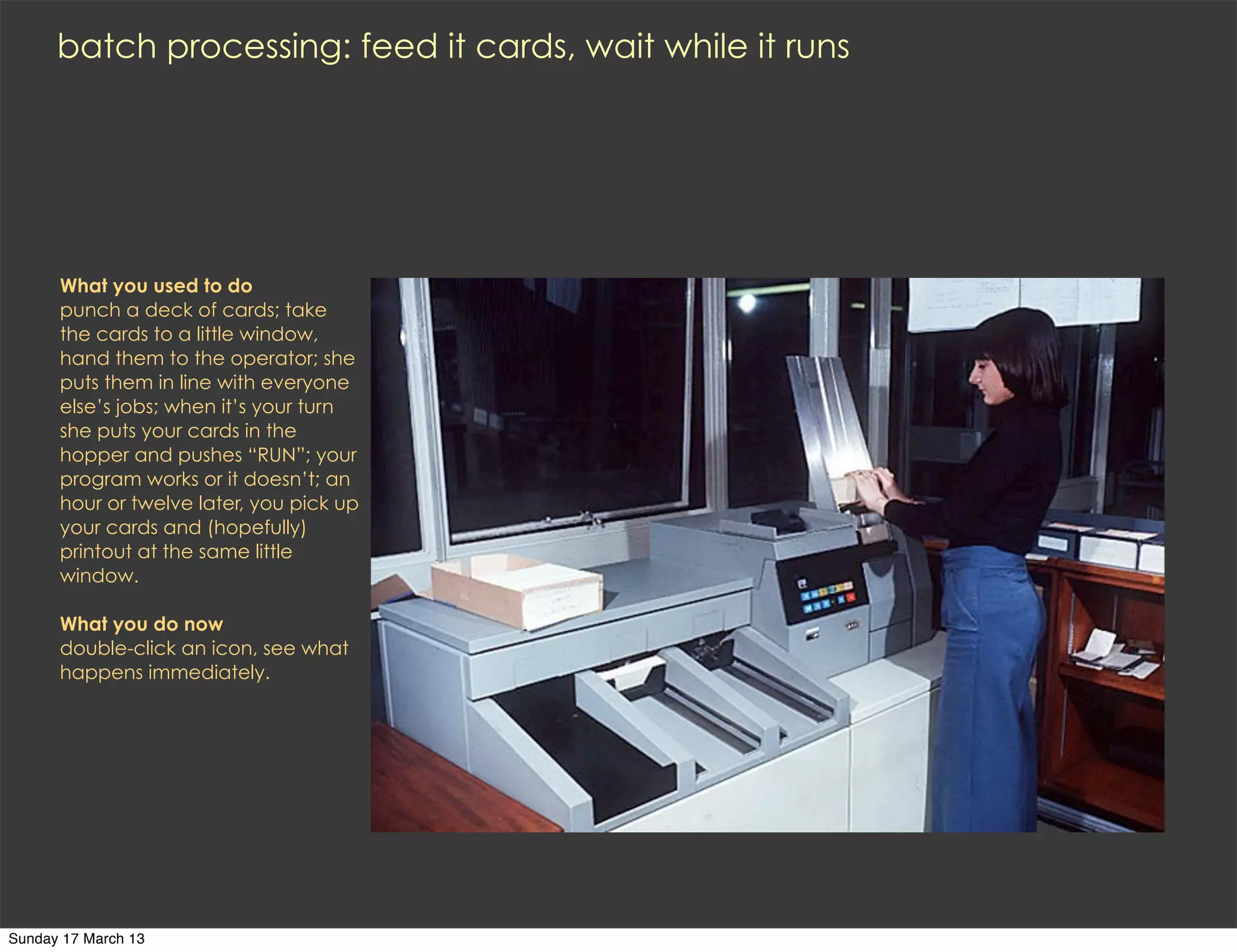 batch processing: feed it cards, wait while it runs




      What you used to do
      punch a deck of cards; take
      the cards to a little window,
      hand them to the operator; she
      puts them in line with everyone
      else’s jobs; when it’s your turn
      she puts your cards in the
      hopper and pushes “RUN”; your
      program works or it doesn’t; an
      hour or twelve later, you pick up
      your cards and (hopefully)
      printout at the same little
      window.

      What you do now
      double-click an icon, see what
      happens immediately.




Sunday 17 March 13
 