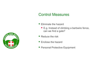 Control Measures
 Eliminate the hazard
 E.g. Instead of climbing a barbwire fence,
can we find a gate?
 Reduce the risk
 Enclose the hazard
 Personal Protective Equipment
 