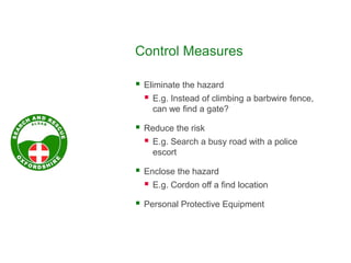 Control Measures
 Eliminate the hazard
 E.g. Instead of climbing a barbwire fence,
can we find a gate?
 Reduce the risk
 E.g. Search a busy road with a police
escort
 Enclose the hazard
 E.g. Cordon off a find location
 Personal Protective Equipment
 