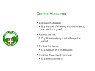 Control Measures
 Eliminate the hazard
 E.g. Instead of climbing a barbwire fence,
can we find a gate?
 Reduce the risk
 E.g. Search a busy road with a police
escort
 Enclose the hazard
 E.g. Cordon off a find location
 Personal Protective Equipment
 E.g. Bank Search Kit
 