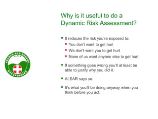 Why is it useful to do a
Dynamic Risk Assessment?
 It reduces the risk you’re exposed to:
 You don’t want to get hurt
 We don’t want you to get hurt
 None of us want anyone else to get hurt
 If something goes wrong you’ll at least be
able to justify why you did it.
 ALSAR says so.
 It’s what you’ll be doing anyway when you
think before you act.
 