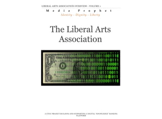 The Liberal Arts
Association
A CIVIC PROJECT BUILDING AND SUPPORTING A DIGITAL “KNOWLEDGE” BANKING
PLATFORM
LIBERAL ARTS ASSOCIATION OVERVIEW - VOLUME 1
M e d i a P r o p h e t
Identity - Dignity - Liberty
 
