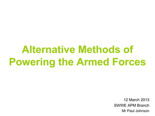 Alternative Methods of
Powering the Armed Forces


                      12 March 2013
                   SWWE APM Branch
                      Mr Paul Johnson
 