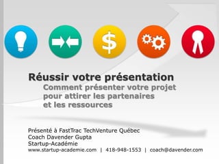 Réussir votre présentation
     Comment présenter votre projet
     pour attirer les partenaires
     et les ressources


Présenté à FastTrac TechVenture Québec
Coach Davender Gupta
Startup-Académie
www.startup-academie.com | 418-948-1553 | coach@davender.com
 