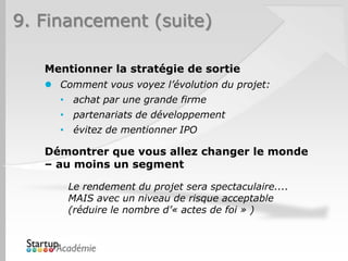 9. Financement (suite)

   Mentionner la stratégie de sortie
    Comment vous voyez l’évolution du projet:
     • achat par une grande firme
     • partenariats de développement
     • évitez de mentionner IPO

   Démontrer que vous allez changer le monde
   – au moins un segment

       Le rendement du projet sera spectaculaire....
       MAIS avec un niveau de risque acceptable
       (réduire le nombre d’« actes de foi » )
 